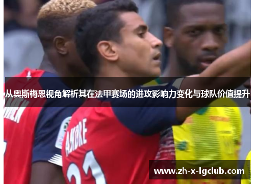 从奥斯梅恩视角解析其在法甲赛场的进攻影响力变化与球队价值提升 从奥斯梅恩视角解析其在法甲赛场的进攻影响力变化与球队价值提升