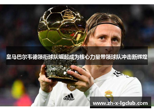 皇马巴尔韦德领衔球队崛起成为核心力量带领球队冲击新辉煌 皇马巴尔韦德领衔球队崛起成为核心力量带领球队冲击新辉煌