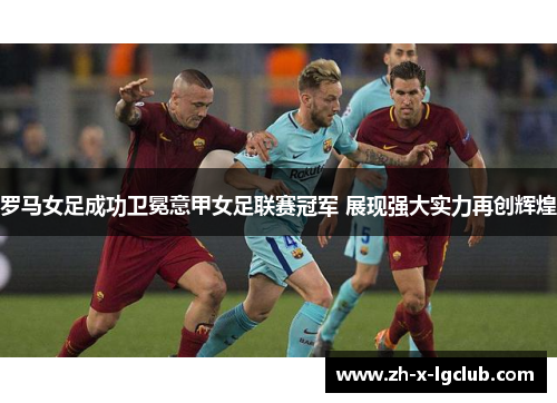 罗马女足成功卫冕意甲女足联赛冠军 展现强大实力再创辉煌