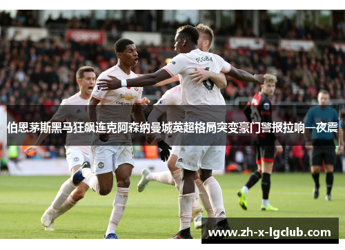 伯恩茅斯黑马狂飙连克阿森纳曼城英超格局突变豪门警报拉响一夜震 伯恩茅斯黑马狂飙连克阿森纳曼城英超格局突变豪门警报拉响一夜震