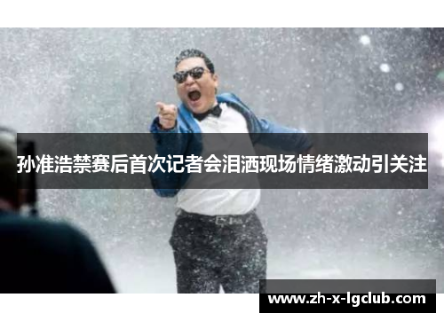 孙准浩禁赛后首次记者会泪洒现场情绪激动引关注 孙准浩禁赛后首次记者会泪洒现场情绪激动引关注