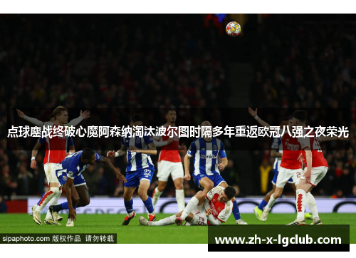 点球鏖战终破心魔阿森纳淘汰波尔图时隔多年重返欧冠八强之夜荣光 点球鏖战终破心魔阿森纳淘汰波尔图时隔多年重返欧冠八强之夜荣光
