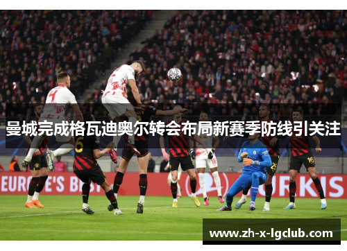曼城完成格瓦迪奥尔转会布局新赛季防线引关注 曼城完成格瓦迪奥尔转会布局新赛季防线引关注